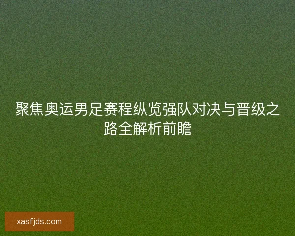聚焦奥运男足赛程纵览强队对决与晋级之路全解析前瞻