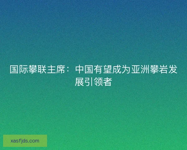 国际攀联主席：中国有望成为亚洲攀岩发展引领者