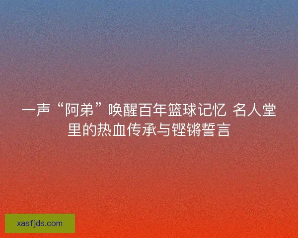 一声 “阿弟” 唤醒百年篮球记忆 名人堂里的热血传承与铿锵誓言