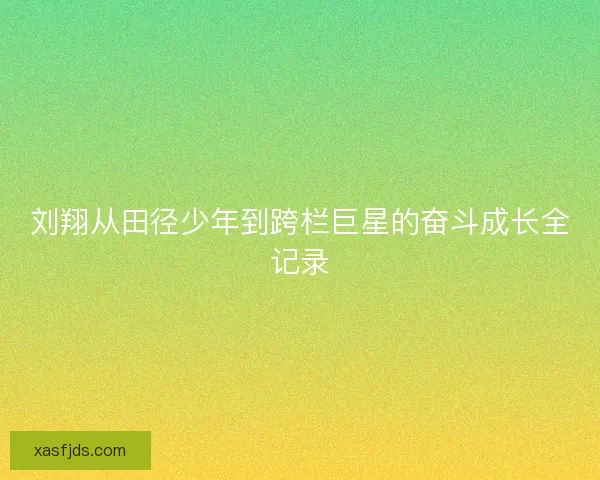 刘翔从田径少年到跨栏巨星的奋斗成长全记录