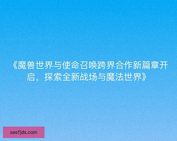 《魔兽世界与使命召唤跨界合作新篇章开启，探索全新战场与魔法世界》