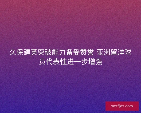 久保建英突破能力备受赞誉 亚洲留洋球员代表性进一步增强 久保建英突破能力备受赞誉 亚洲留洋球员代表性进一步增强