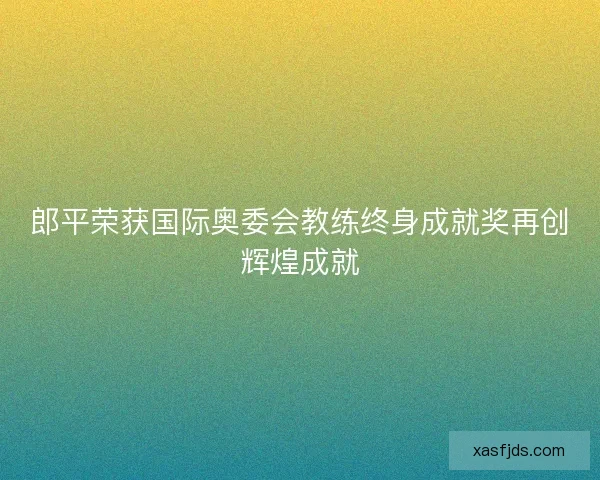 郎平荣获国际奥委会教练终身成就奖再创辉煌成就 郎平荣获国际奥委会教练终身成就奖再创辉煌成就